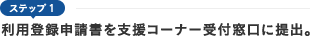 ステップ1　利用登録申請書を支援コーナー受付窓口に提出。