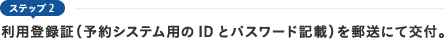 ステップ2　利用登録証（予約システム用のIDとパスワード記載）を郵送にて交付。