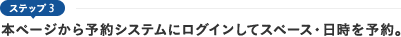 ステップ3　本ページから予約システムにログインしてスペース・日時を予約。
